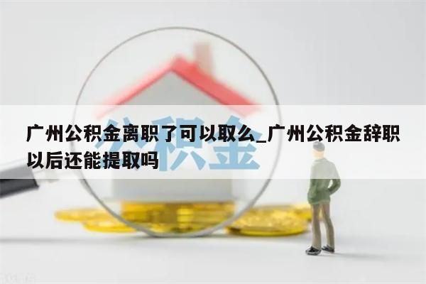 广州公积金离职了可以取么_广州公积金辞职以后还能提取吗