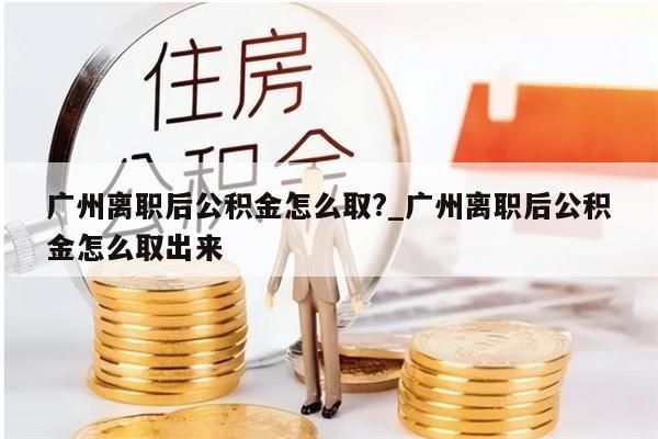 广州离职后公积金怎么取?_广州离职后公积金怎么取出来