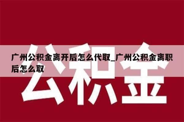 广州公积金离开后怎么代取_广州公积金离职后怎么取
