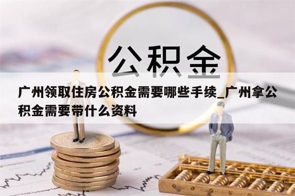 广州领取住房公积金需要哪些手续_广州拿公积金需要带什么资料
